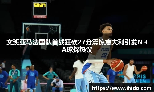文班亚马法国队首战狂砍27分震惊意大利引发NBA球探热议